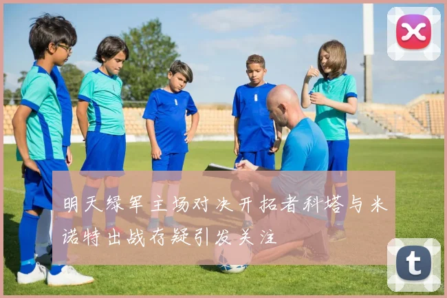 明天绿军主场对决开拓者科塔与米诺特出战存疑引发关注