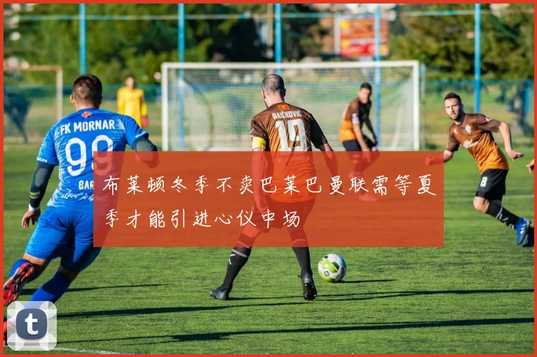 布莱顿冬季不卖巴莱巴曼联需等夏季才能引进心仪中场