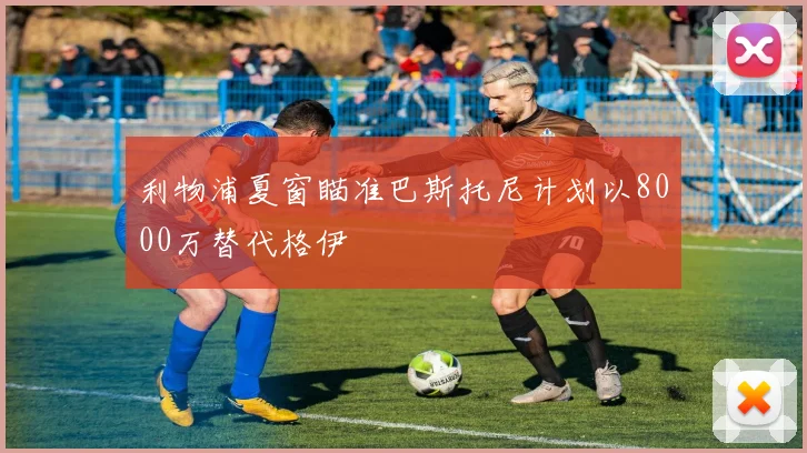 利物浦夏窗瞄准巴斯托尼计划以8000万替代格伊