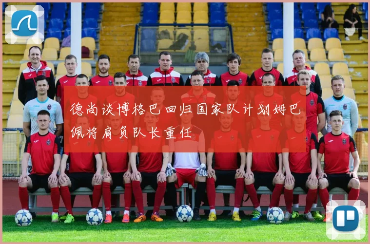 德尚谈博格巴回归国家队计划姆巴佩将肩负队长重任