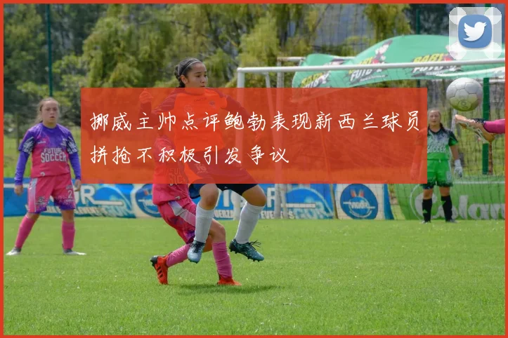 挪威主帅点评鲍勃表现新西兰球员拼抢不积极引发争议
