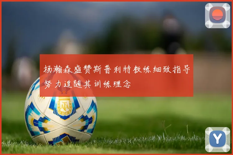 杨瀚森盛赞斯普利特教练细致指导努力追随其训练理念