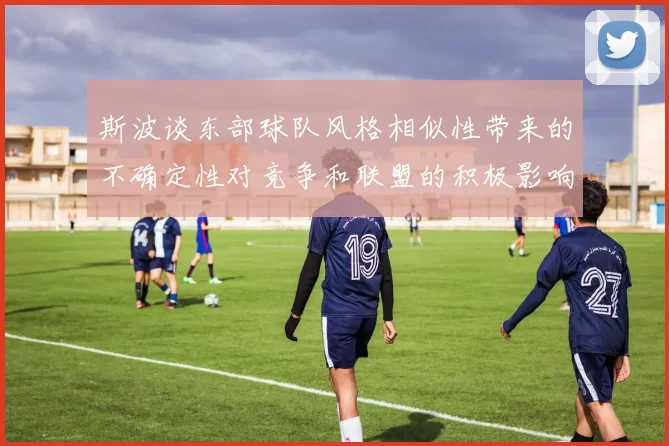 斯波谈东部球队风格相似性带来的不确定性对竞争和联盟的积极影响
