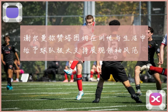 谢尔曼称赞塔图姆在训练与生活中给予球队极大支持展现领袖风范