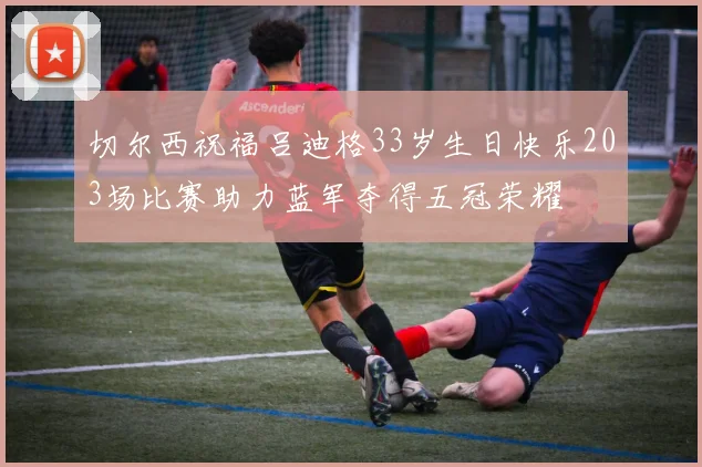 切尔西祝福吕迪格33岁生日快乐203场比赛助力蓝军夺得五冠荣耀