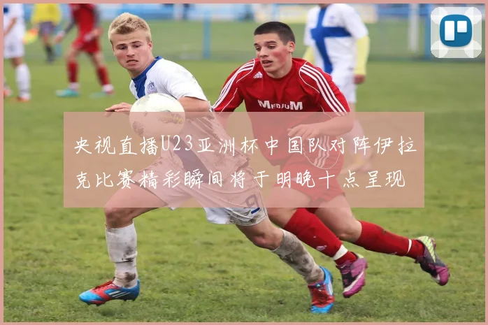 央视直播U23亚洲杯中国队对阵伊拉克比赛精彩瞬间将于明晚十点呈现