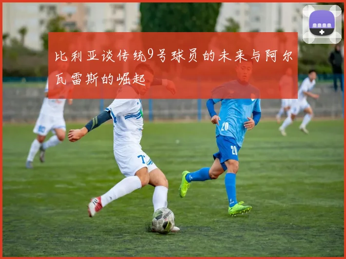 比利亚谈传统9号球员的未来与阿尔瓦雷斯的崛起