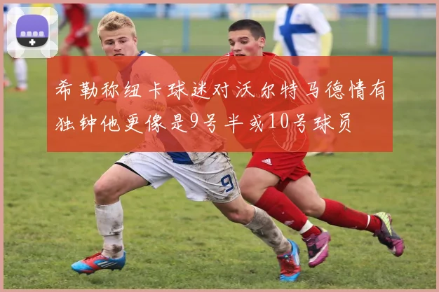 希勒称纽卡球迷对沃尔特马德情有独钟他更像是9号半或10号球员