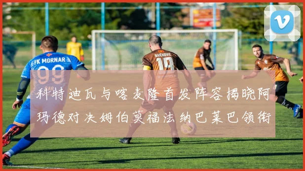 科特迪瓦与喀麦隆首发阵容揭晓阿玛德对决姆伯莫福法纳巴莱巴领衔出战