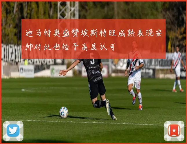 迪马特奥盛赞埃斯特旺成熟表现安帅对此也给予高度认可