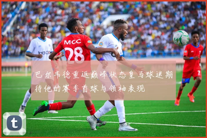 巴尔韦德重返巅峰状态皇马球迷期待他的赛季首球与领袖表现