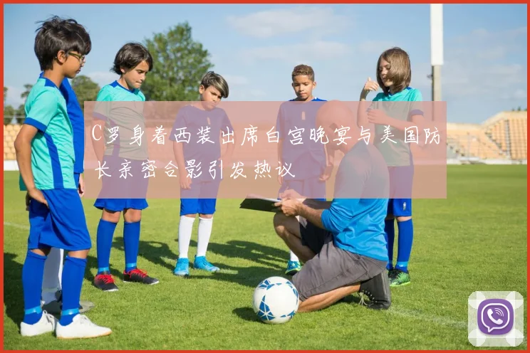 C罗身着西装出席白宫晚宴与美国防长亲密合影引发热议