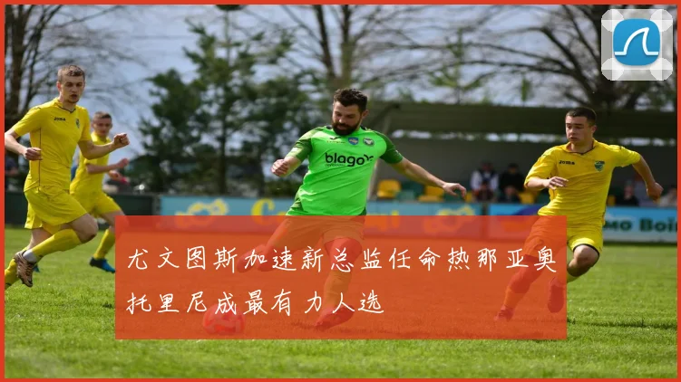 尤文图斯加速新总监任命热那亚奥托里尼成最有力人选