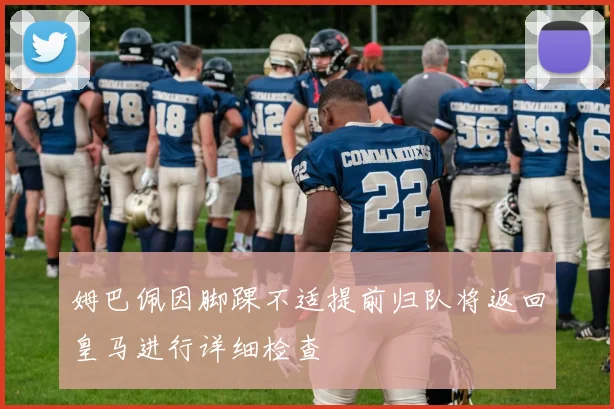 姆巴佩因脚踝不适提前归队将返回皇马进行详细检查
