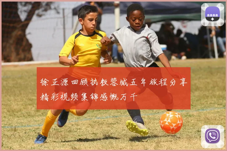 徐正源回顾执教蓉城五年旅程分享精彩视频集锦感慨万千