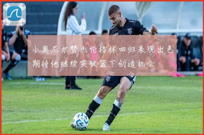 小奥尼尔赞杰伦格林回归表现出色期待他继续突破篮下创造机会