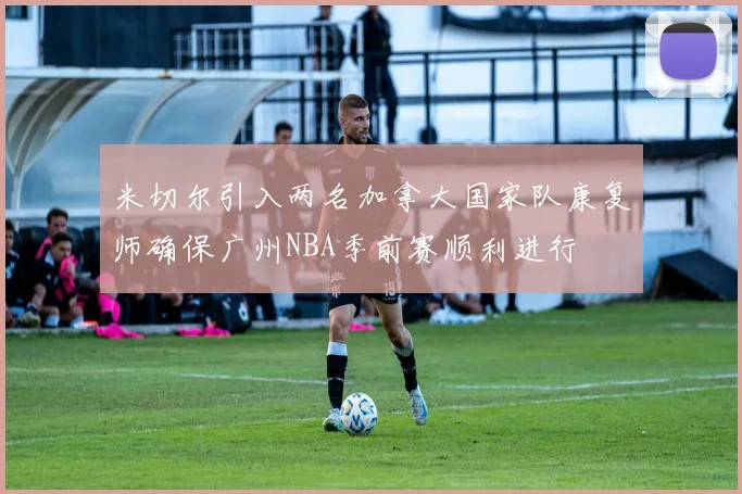米切尔引入两名加拿大国家队康复师确保广州NBA季前赛顺利进行