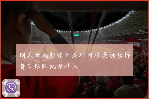 明天激战即将开启科内特现场助阵昔日球队凯尔特人