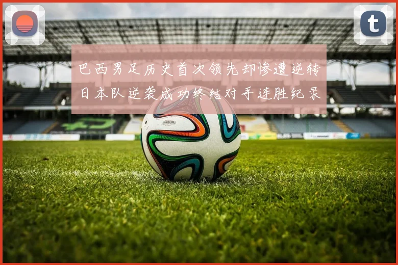 巴西男足历史首次领先却惨遭逆转日本队逆袭成功终结对手连胜纪录