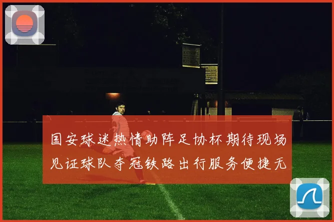 国安球迷热情助阵足协杯期待现场见证球队夺冠铁路出行服务便捷无忧