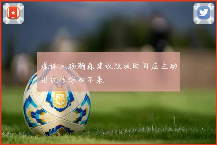 媒体人杨瀚森建议垃圾时间应主动进攻传球回不来