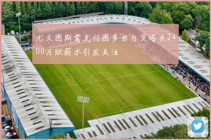 尤文图斯需支付图多尔与莫塔共2400万欧薪水引发关注