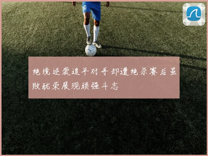 绝境逆袭追平对手却遭绝杀赛后虽败犹荣展现顽强斗志