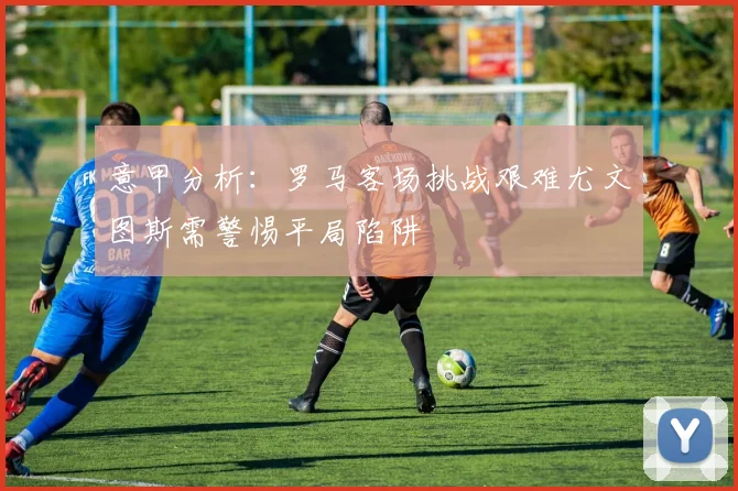 意甲分析：罗马客场挑战艰难尤文图斯需警惕平局陷阱