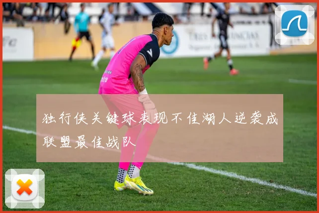 独行侠关键球表现不佳湖人逆袭成联盟最佳战队