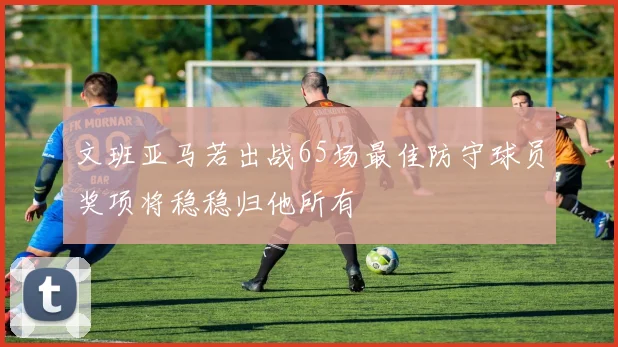 文班亚马若出战65场最佳防守球员奖项将稳稳归他所有
