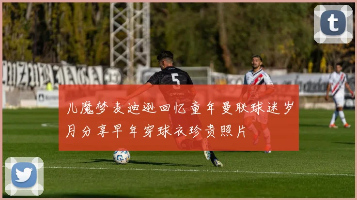 儿魔梦麦迪逊回忆童年曼联球迷岁月分享早年穿球衣珍贵照片