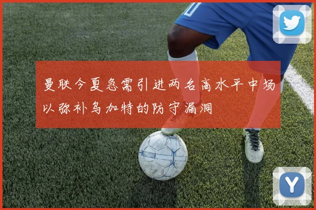 曼联今夏急需引进两名高水平中场以弥补乌加特的防守漏洞