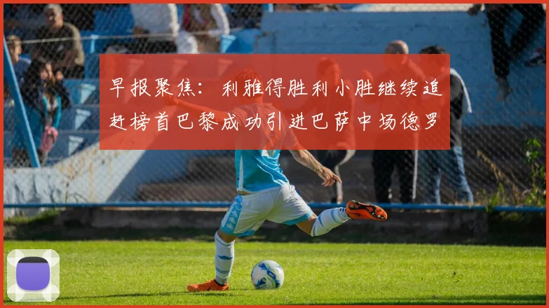早报聚焦：利雅得胜利小胜继续追赶榜首巴黎成功引进巴萨中场德罗