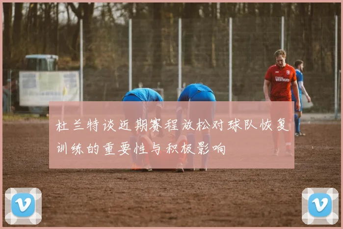 杜兰特谈近期赛程放松对球队恢复训练的重要性与积极影响