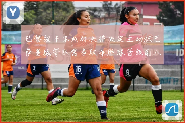 巴黎纽卡末轮对决将决定主动权巴萨曼城等队需争取净胜球晋级前八